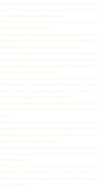  Założycielami zespołu ART cafe byli Bartek i Zbyszek którzy spotkali się w 1989 roku, kiedy to Bartek doszedł do składu Oddziału Zamkniętego którego Zbyszek był wokalistą. Po rozwiązaniu składu OZ postanowili założyć zespół, który wypełni lukę na rodzimym rynku muzycznym. Był to pierwszy polski zespół grający w stylu pop-newromantic. Grupa inspirowała się muzyką lat 80‘, czyli wybuchową mieszanką stylów Depeche Mode, Duran Duran, A-ha, INXS, Clasicxs Noveaux. Do ART cafe dołączył Robert Stachowski (perkusja) z którym Bartek występował wcześniej na festiwalach m.i.n. Opole, Zielona Góra, Sopot w zespole MILORD. Gitarzystą został Bogdan Wawrzynowicz który przyjaźnił się ze Zbyszkiem od dziecka. W 1990 roku powstała pierwsza płyta CD ‚New Music“, wydana w USA. Promotorem i menagerem na rynku Amerykańskim był Leszek (Nick) Sadowski który okazionalnie dołączał do zespołu jako klawiszowiec. Zaprojektował również okładkę CD. Po dużym sukcesie w USA, zespół postanowił wydać ten materiał na kasecie. Był to tzw „strzał w dziesiątkę“. Sprzedało się pół miliona kaset! Należy wspomnieć, że na tych wydawnictwach znalazły się dwa utwory zaśpiewane przez Nazara „My Friend“ i „Maybe you“ do którego TVP zrealizowała teledysk. Oba te utwory jak również nie wydany na płycie“Why“ stały się sporymi przebojami. Największ hit z tego okresu to „Nie jest sam“ który przez długi okres nie schodził z pierwszych miejsc list przebojów (min. 1 miejsce na liście RDC przez 6 tygodni) Kolejne piosenki które zawojowały stacje radiowe to „Czerwony Październik“, „Kolorowe Wizje“, oraz pastiszowy numer „Jola Mercedes“ z którym zespół udanie zadebiutował w TVP1 w programie „Premie i Premiery“. 