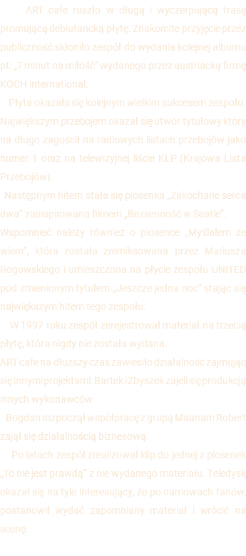  ART cafe ruszło w długą i wyczerpującą trasę promującą debiutancką płytę. Znakomite przyjęcie przez publiczność skłoniło zespół do wydania kolejnej albumu pt: „7 minut na miłość“ wydanego przez austriacką firmę KOCH international. Płyta okazała się kolejnym wielkim sukcesem zespołu. Największym przebojem okazał się utwór tytułowy który na długo zagościł na radiowych listach przebojów jako numer 1 oraz na telewizyjnej liście KLP (Krajowa Lista Przebojów). Następnym hitem stała się piosenka „Zakochane serca dwa“ zainspirowana filmem „Bezsenność w Seatle“. Wspomnieć należy również o piosence „Myślałem że wiem“, która została zremiksowana przez Mariusza Rogowskiego i umieszczona na płycie zespołu UNITED pod zmienionym tytułem „Jeszcze jedna noc“ stając się największym hitem tego zespołu. W 1997 roku zespół zerejestrował materiał na trzecią płytę, która nigdy nie została wydana. ART cafe na dłuższy czas zawiesiło działalność zajmując się innymi projektami: Bartek i Zbyszek zajeli się produkcją innych wykonawców Bogdan rozpoczął współpracę z grupą Maanam Robert zajął się działalnością biznesową. Po latach zespół zrealizował klip do jednej z piosenek „To nie jest prawdą“ z nie wydanego materiału. Teledysk okazał się na tyle interesujący, że po namowach fanów, postanowił wydać zapomniany materiał i wrócić na scenę. 